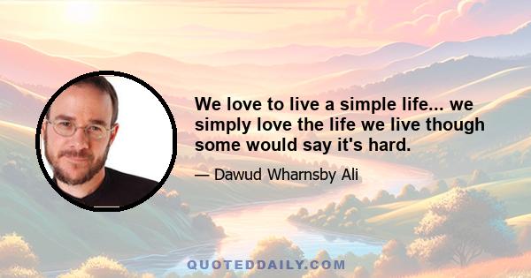 We love to live a simple life... we simply love the life we live though some would say it's hard.