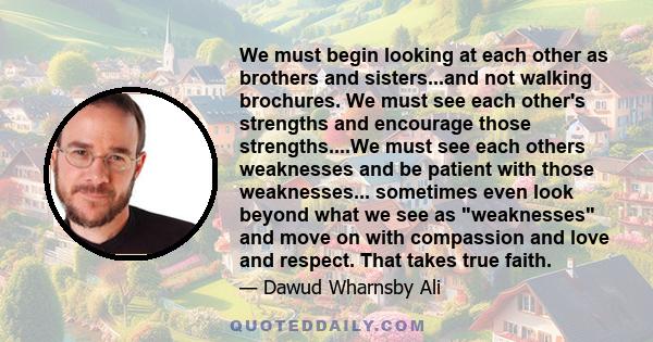 We must begin looking at each other as brothers and sisters...and not walking brochures. We must see each other's strengths and encourage those strengths....We must see each others weaknesses and be patient with those