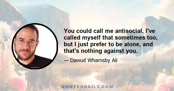 You could call me antisocial, I've called myself that sometimes too, but I just prefer to be alone, and that's nothing against you.