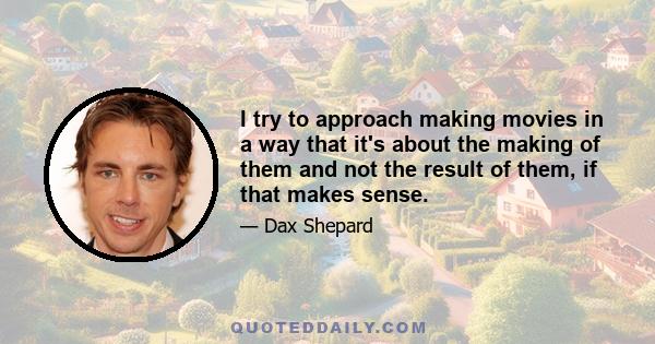 I try to approach making movies in a way that it's about the making of them and not the result of them, if that makes sense.