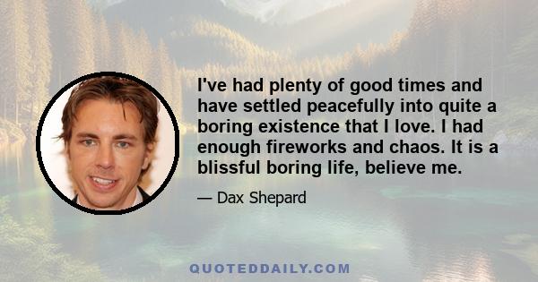 I've had plenty of good times and have settled peacefully into quite a boring existence that I love. I had enough fireworks and chaos. It is a blissful boring life, believe me.