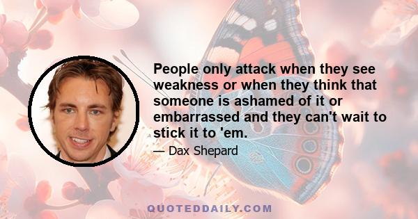 People only attack when they see weakness or when they think that someone is ashamed of it or embarrassed and they can't wait to stick it to 'em.