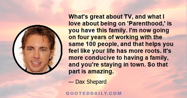 What's great about TV, and what I love about being on 'Parenthood,' is you have this family. I'm now going on four years of working with the same 100 people, and that helps you feel like your life has more roots. It's