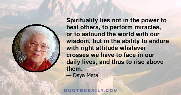 Spirituality lies not in the power to heal others, to perform miracles, or to astound the world with our wisdom, but in the ability to endure with right attitude whatever crosses we have to face in our daily lives, and