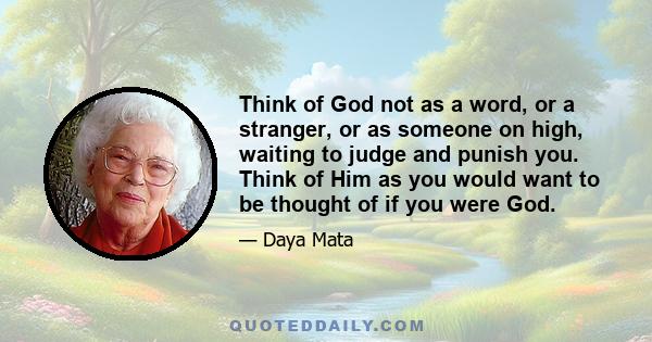 Think of God not as a word, or a stranger, or as someone on high, waiting to judge and punish you. Think of Him as you would want to be thought of if you were God.