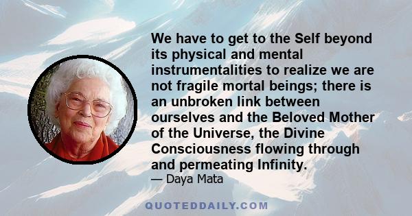 We have to get to the Self beyond its physical and mental instrumentalities to realize we are not fragile mortal beings; there is an unbroken link between ourselves and the Beloved Mother of the Universe, the Divine