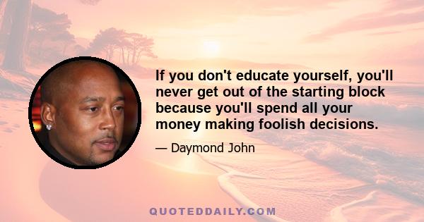 If you don't educate yourself, you'll never get out of the starting block because you'll spend all your money making foolish decisions.