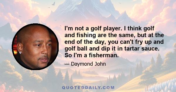 I'm not a golf player. I think golf and fishing are the same, but at the end of the day, you can't fry up and golf ball and dip it in tartar sauce. So I'm a fisherman.