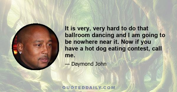 It is very, very hard to do that ballroom dancing and I am going to be nowhere near it. Now if you have a hot dog eating contest, call me.