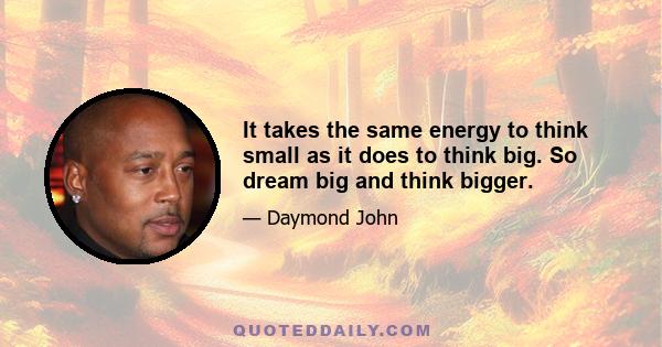 It takes the same energy to think small as it does to think big. So dream big and think bigger.