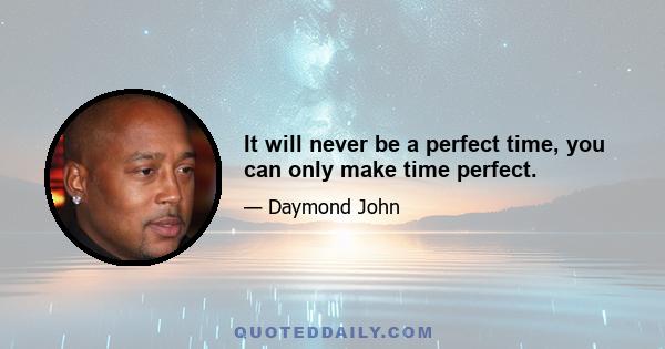 It will never be a perfect time, you can only make time perfect.