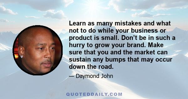 Learn as many mistakes and what not to do while your business or product is small. Don’t be in such a hurry to grow your brand. Make sure that you and the market can sustain any bumps that may occur down the road.