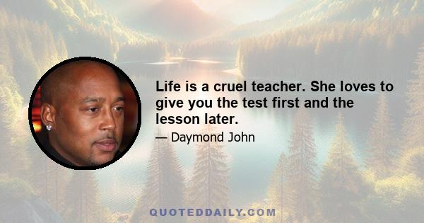 Life is a cruel teacher. She loves to give you the test first and the lesson later.