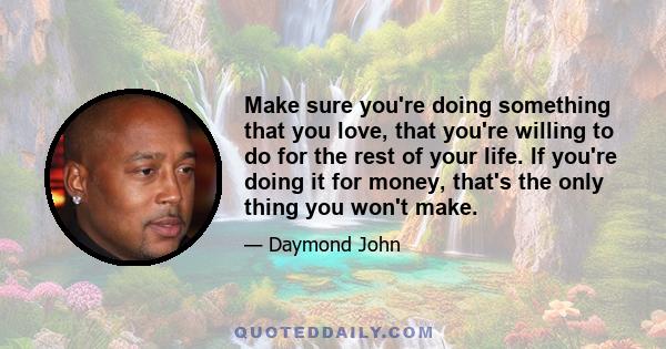 Make sure you're doing something that you love, that you're willing to do for the rest of your life. If you're doing it for money, that's the only thing you won't make.