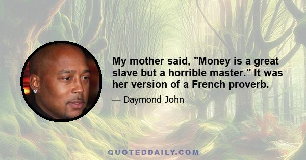 My mother said, Money is a great slave but a horrible master. It was her version of a French proverb.