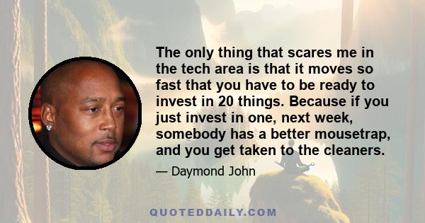 The only thing that scares me in the tech area is that it moves so fast that you have to be ready to invest in 20 things. Because if you just invest in one, next week, somebody has a better mousetrap, and you get taken