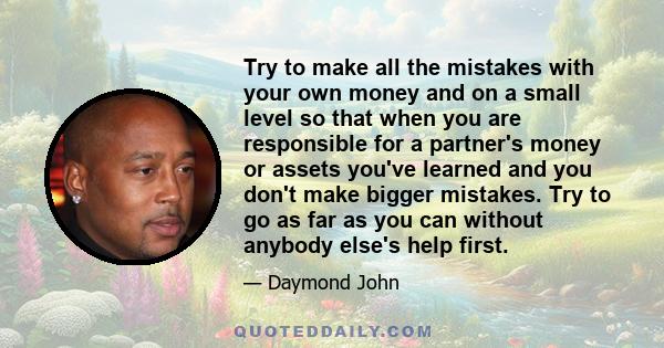 Try to make all the mistakes with your own money and on a small level so that when you are responsible for a partner's money or assets you've learned and you don't make bigger mistakes. Try to go as far as you can