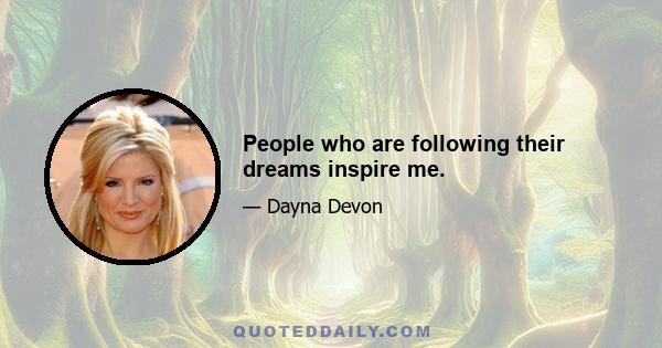 People who are following their dreams inspire me.