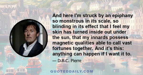 And here I'm struck by an epiphany so monstrous in its scale, so blinding in its effect that I feel my skin has turned inside out under the sun, that my innards possess magnetic qualities able to call vast fortunes