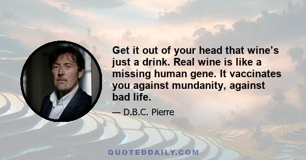 Get it out of your head that wine’s just a drink. Real wine is like a missing human gene. It vaccinates you against mundanity, against bad life.