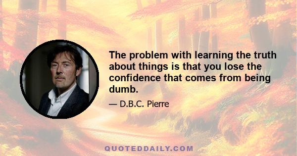 The problem with learning the truth about things is that you lose the confidence that comes from being dumb.