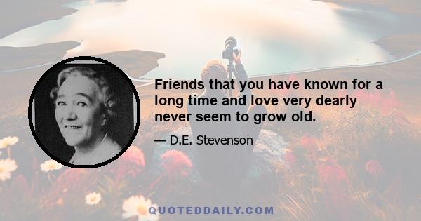 Friends that you have known for a long time and love very dearly never seem to grow old.