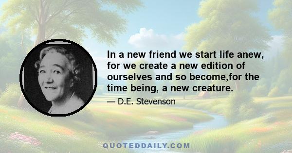 In a new friend we start life anew, for we create a new edition of ourselves and so become,for the time being, a new creature.