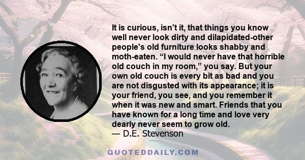 It is curious, isn't it, that things you know well never look dirty and dilapidated-other people's old furniture looks shabby and moth-eaten. “I would never have that horrible old couch in my room,” you say. But your