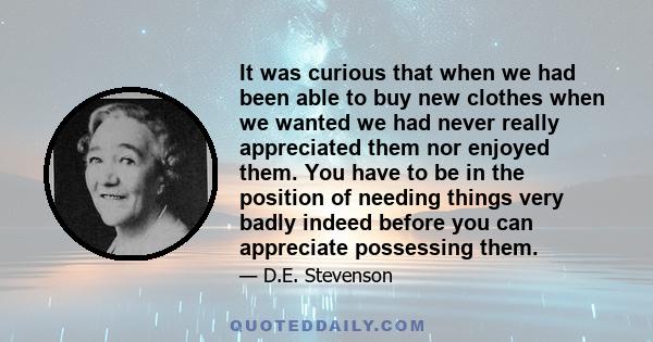 It was curious that when we had been able to buy new clothes when we wanted we had never really appreciated them nor enjoyed them. You have to be in the position of needing things very badly indeed before you can