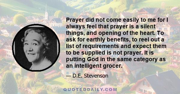 Prayer did not come easily to me for I always feel that prayer is a silent things, and opening of the heart. To ask for earthly benefits, to reel out a list of requirements and expect them to be supplied is not prayer.