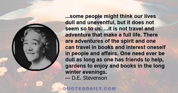 ...some people might think our lives dull and uneventful, but it does not seem so to us. ...it is not travel and adventure that make a full life. There are adventures of the spirit and one can travel in books and