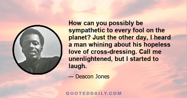 How can you possibly be sympathetic to every fool on the planet? Just the other day, I heard a man whining about his hopeless love of cross-dressing. Call me unenlightened, but I started to laugh.