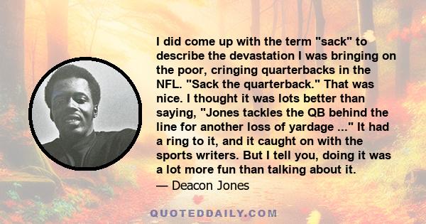 I did come up with the term sack to describe the devastation I was bringing on the poor, cringing quarterbacks in the NFL. Sack the quarterback. That was nice. I thought it was lots better than saying, Jones tackles the 