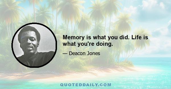 Memory is what you did. Life is what you're doing.