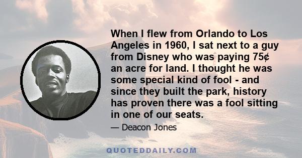 When I flew from Orlando to Los Angeles in 1960, I sat next to a guy from Disney who was paying 75¢ an acre for land. I thought he was some special kind of fool - and since they built the park, history has proven there