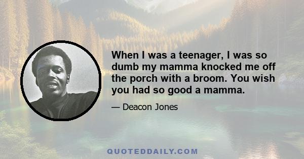 When I was a teenager, I was so dumb my mamma knocked me off the porch with a broom. You wish you had so good a mamma.