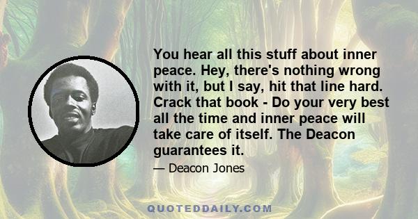 You hear all this stuff about inner peace. Hey, there's nothing wrong with it, but I say, hit that line hard. Crack that book - Do your very best all the time and inner peace will take care of itself. The Deacon