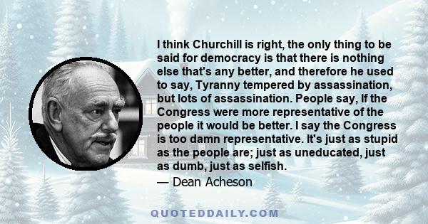 I think Churchill is right, the only thing to be said for democracy is that there is nothing else that's any better, and therefore he used to say, Tyranny tempered by assassination, but lots of assassination. People