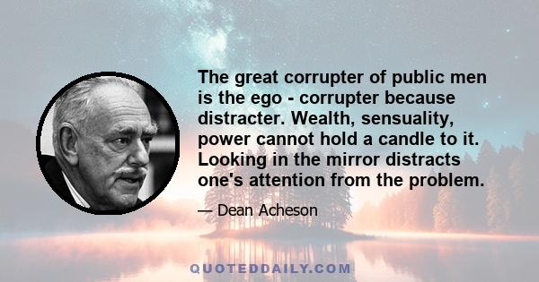 The great corrupter of public men is the ego - corrupter because distracter. Wealth, sensuality, power cannot hold a candle to it. Looking in the mirror distracts one's attention from the problem.