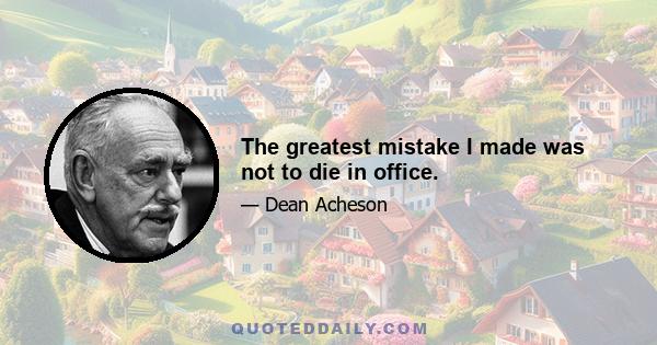 The greatest mistake I made was not to die in office.