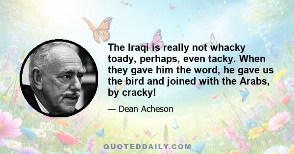 The Iraqi is really not whacky toady, perhaps, even tacky. When they gave him the word, he gave us the bird and joined with the Arabs, by cracky!