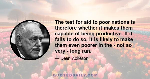 The test for aid to poor nations is therefore whether it makes them capable of being productive. If it fails to do so, it is likely to make them even poorer in the - not so very - long run.