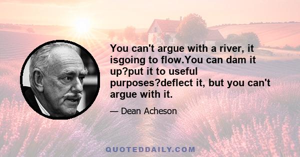 You can't argue with a river, it isgoing to flow.You can dam it up?put it to useful purposes?deflect it, but you can't argue with it.