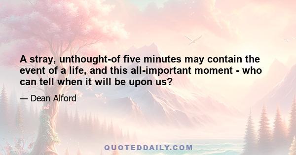 A stray, unthought-of five minutes may contain the event of a life, and this all-important moment - who can tell when it will be upon us?