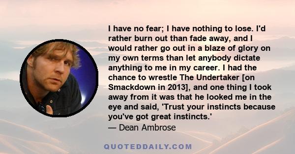 I have no fear; I have nothing to lose. I'd rather burn out than fade away, and I would rather go out in a blaze of glory on my own terms than let anybody dictate anything to me in my career. I had the chance to wrestle 