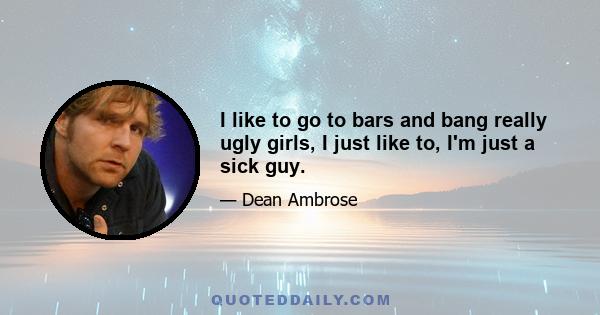 I like to go to bars and bang really ugly girls, I just like to, I'm just a sick guy.