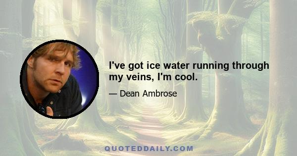 I've got ice water running through my veins, I'm cool.