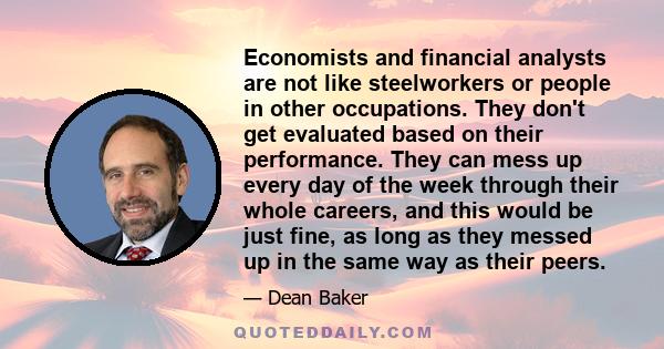 Economists and financial analysts are not like steelworkers or people in other occupations. They don't get evaluated based on their performance. They can mess up every day of the week through their whole careers, and