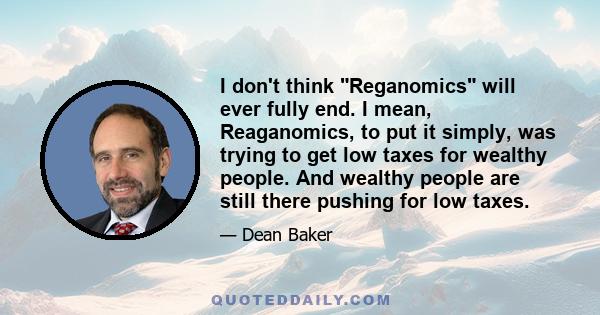 I don't think Reganomics will ever fully end. I mean, Reaganomics, to put it simply, was trying to get low taxes for wealthy people. And wealthy people are still there pushing for low taxes.