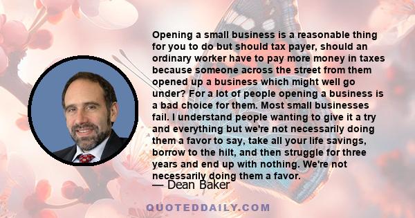 Opening a small business is a reasonable thing for you to do but should tax payer, should an ordinary worker have to pay more money in taxes because someone across the street from them opened up a business which might